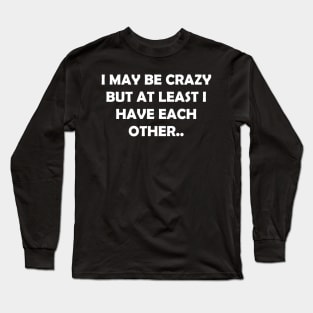 I MAY BE CRAZY BUT AT LEAST I HAVE EACH OTHER.. Long Sleeve T-Shirt